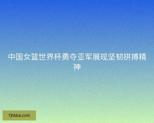 中国女篮世界杯勇夺亚军展现坚韧拼搏精神