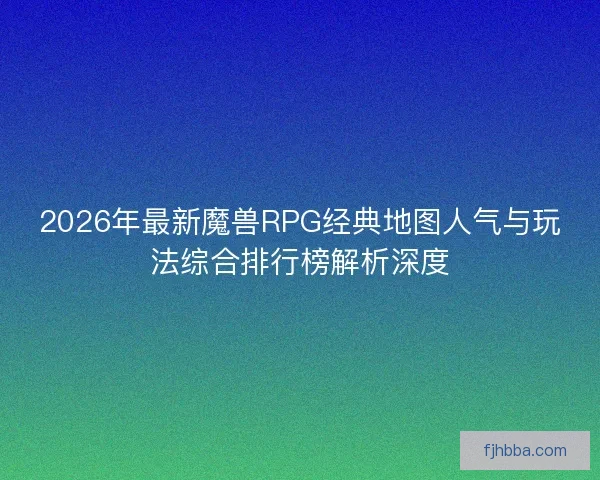 2026年最新魔兽RPG经典地图人气与玩法综合排行榜解析深度