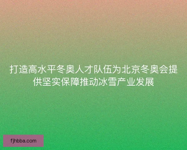 打造高水平冬奥人才队伍为北京冬奥会提供坚实保障推动冰雪产业发展