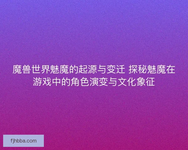 魔兽世界魅魔的起源与变迁 探秘魅魔在游戏中的角色演变与文化象征