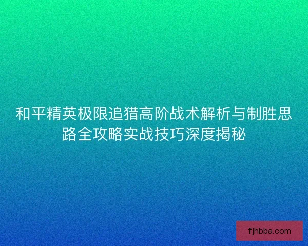 和平精英极限追猎高阶战术解析与制胜思路全攻略实战技巧深度揭秘