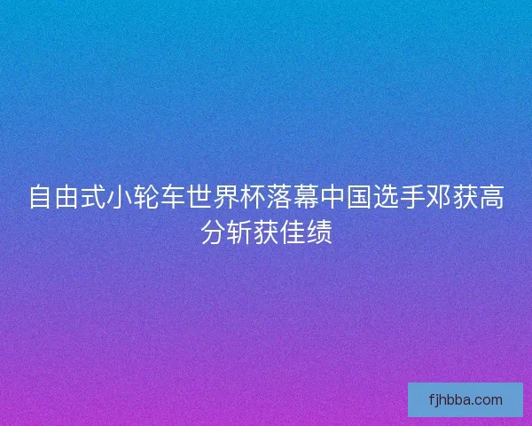 自由式小轮车世界杯落幕中国选手邓获高分斩获佳绩