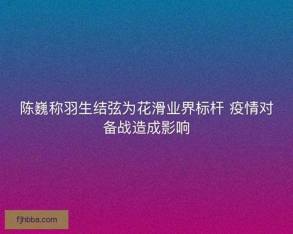 陈巍称羽生结弦为花滑业界标杆 疫情对备战造成影响