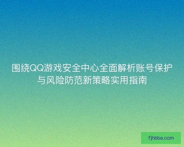 围绕QQ游戏安全中心全面解析账号保护与风险防范新策略实用指南