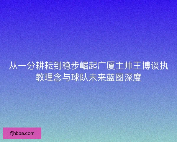 从一分耕耘到稳步崛起广厦主帅王博谈执教理念与球队未来蓝图深度